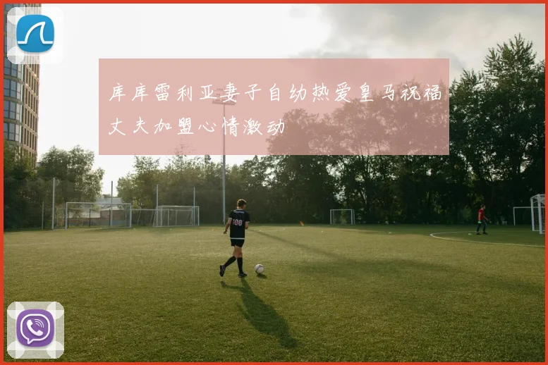 库库雷利亚妻子自幼热爱皇马祝福丈夫加盟心情激动