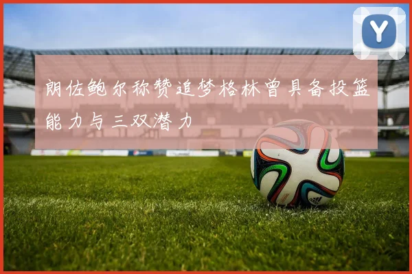 朗佐鲍尔称赞追梦格林曾具备投篮能力与三双潜力