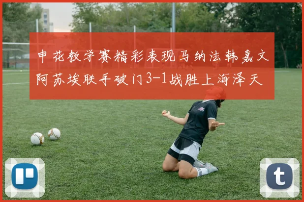 申花教学赛精彩表现马纳法韩嘉文阿苏埃联手破门3-1战胜上海泽天