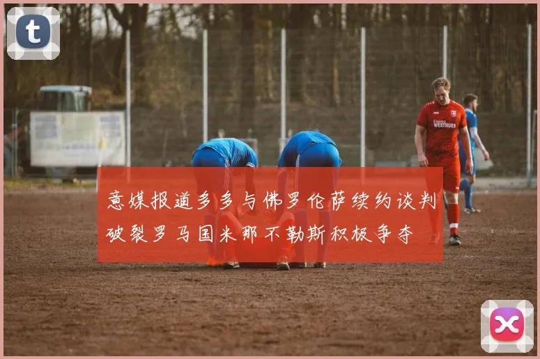 意媒报道多多与佛罗伦萨续约谈判破裂罗马国米那不勒斯积极争夺