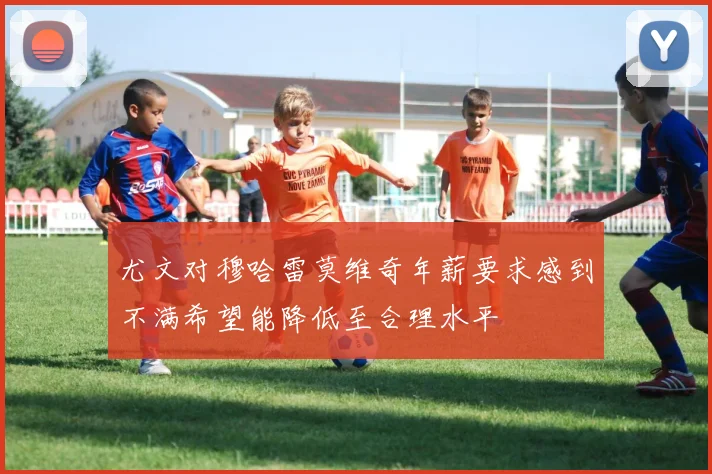 尤文对穆哈雷莫维奇年薪要求感到不满希望能降低至合理水平