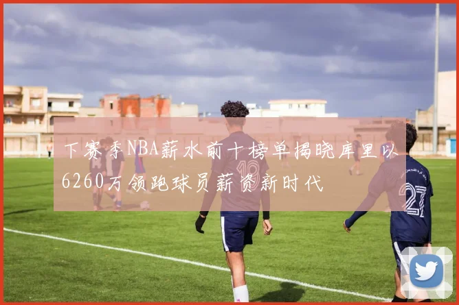 下赛季NBA薪水前十榜单揭晓库里以6260万领跑球员薪资新时代