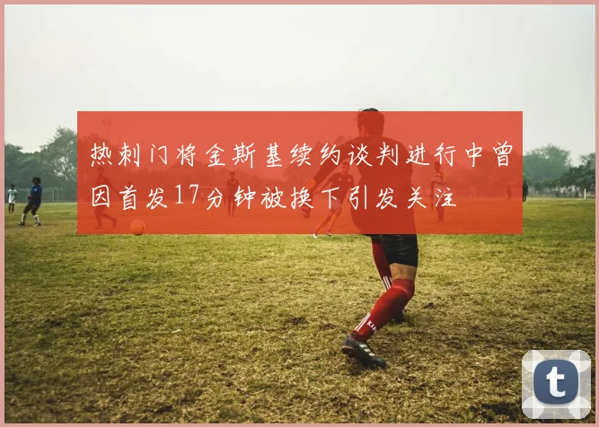 热刺门将金斯基续约谈判进行中曾因首发17分钟被换下引发关注