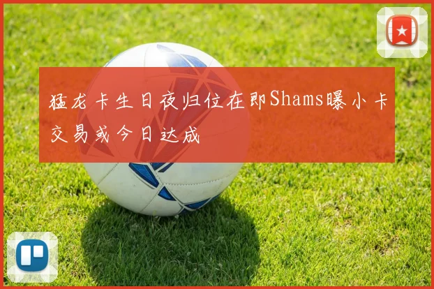 猛龙卡生日夜归位在即Shams曝小卡交易或今日达成