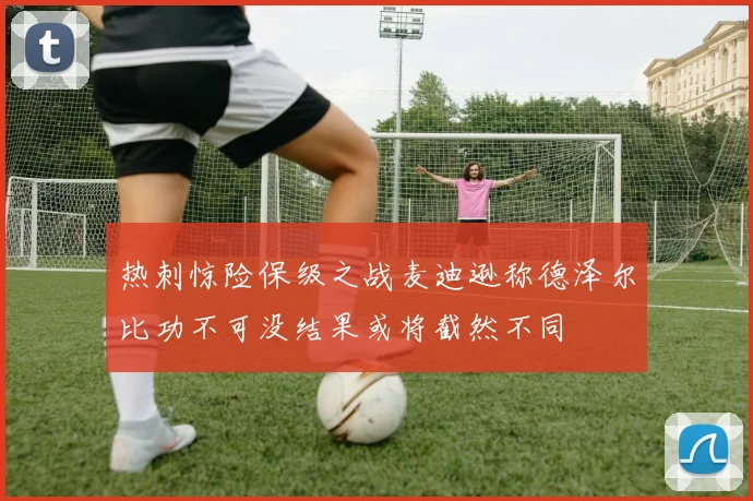 热刺惊险保级之战麦迪逊称德泽尔比功不可没结果或将截然不同