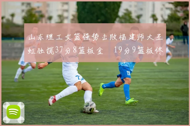 山东理工女篮强势击败福建师大王虹独揽37分8篮板金喆19分9篮板佟欣芷21分6篮板