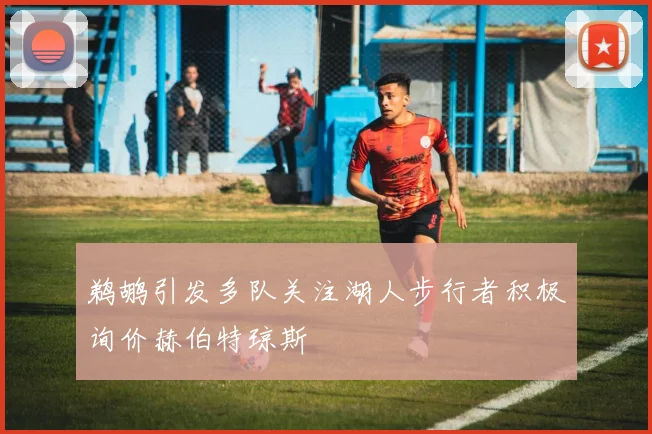 鹈鹕引发多队关注湖人步行者积极询价赫伯特琼斯