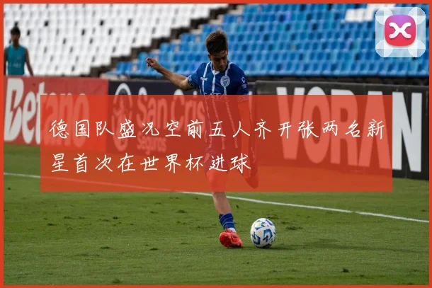 德国队盛况空前五人齐开张两名新星首次在世界杯进球