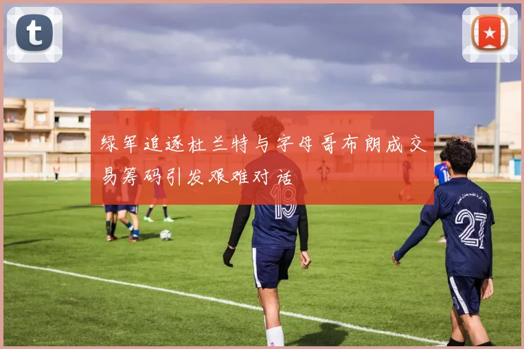 绿军追逐杜兰特与字母哥布朗成交易筹码引发艰难对话