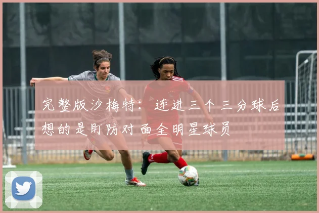 完整版沙梅特：连进三个三分球后想的是盯防对面全明星球员